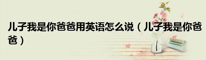 儿子我是你爸爸用英语怎么说（儿子我是你爸爸）