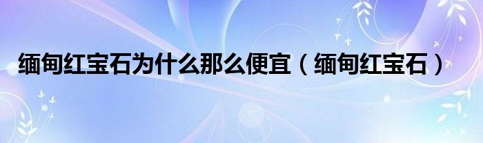 缅甸红宝石为什么那么便宜（缅甸红宝石）