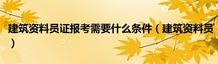 建筑资料员证报考需要什么条件（建筑资料员）
