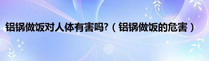 铝锅做饭对人体有害吗?（铝锅做饭的危害）