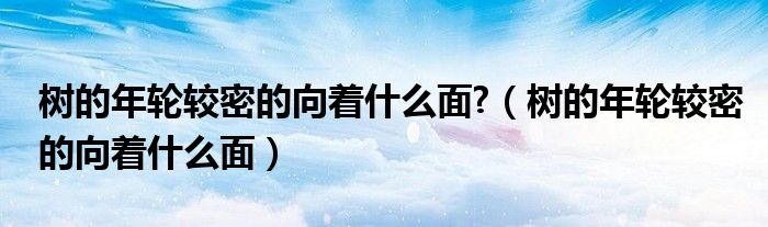 树的年轮较密的向着什么面?（树的年轮较密的向着什么面）