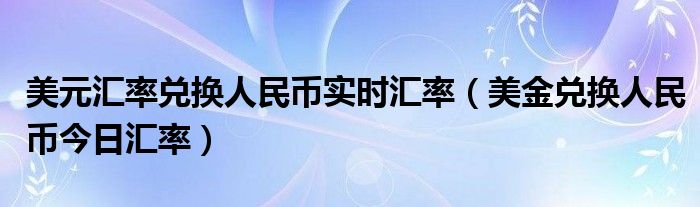 美元汇率兑换人民币实时汇率（美金兑换人民币今日汇率）