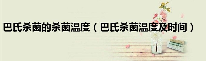 巴氏杀菌的杀菌温度（巴氏杀菌温度及时间）