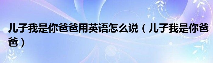 儿子我是你爸爸用英语怎么说（儿子我是你爸爸）