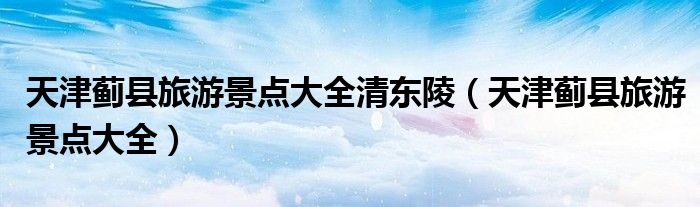 天津蓟县旅游景点大全清东陵（天津蓟县旅游景点大全）