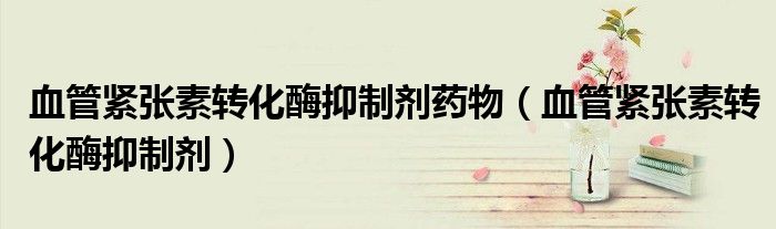 血管紧张素转化酶抑制剂药物（血管紧张素转化酶抑制剂）