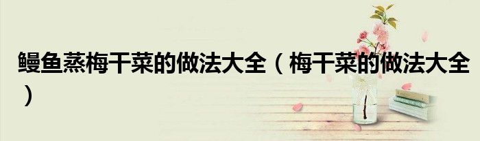 鳗鱼蒸梅干菜的做法大全（梅干菜的做法大全）