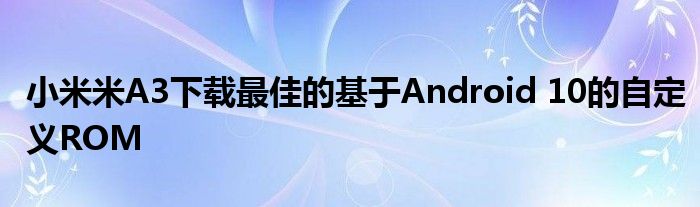 小米米A3下载最佳的基于Android 10的自定义ROM