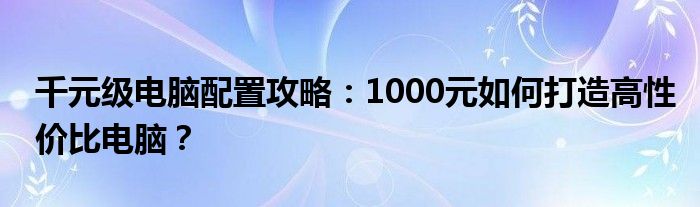 千元级电脑配置攻略：1000元如何打造高性价比电脑？