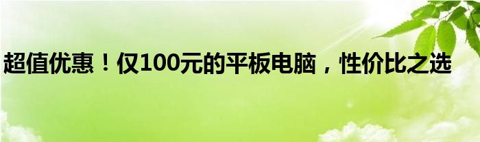 超值优惠！仅100元的平板电脑，性价比之选