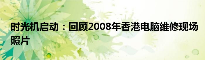 时光机启动：回顾2008年香港电脑维修现场照片