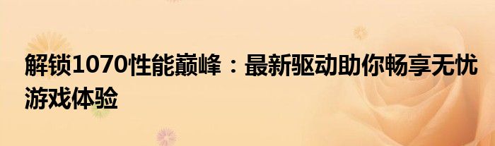 解锁1070性能巅峰：最新驱动助你畅享无忧游戏体验