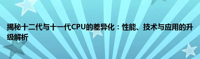 揭秘十二代与十一代CPU的差异化：性能、技术与应用的升级解析