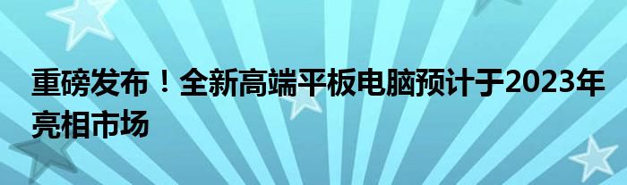 重磅发布！全新高端平板电脑预计于2023年亮相市场