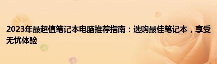 2023年最超值笔记本电脑推荐指南：选购最佳笔记本，享受无忧体验