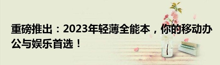 重磅推出：2023年轻薄全能本，你的移动办公与娱乐首选！