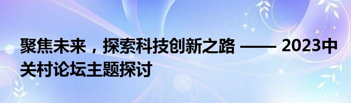 聚焦未来，探索科技创新之路 —— 2023中关村论坛主题探讨