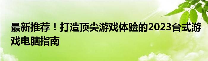 最新推荐！打造顶尖游戏体验的2023台式游戏电脑指南 