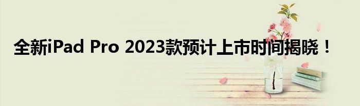 全新iPad Pro 2023款预计上市时间揭晓！