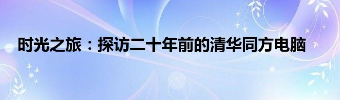 时光之旅：探访二十年前的清华同方电脑
