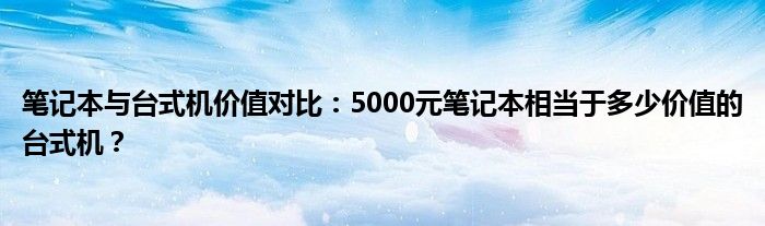 笔记本与台式机价值对比：5000元笔记本相当于多少价值的台式机？
