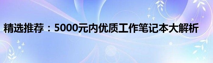 精选推荐：5000元内优质工作笔记本大解析