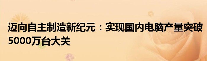 迈向自主制造新纪元：实现国内电脑产量突破5000万台大关