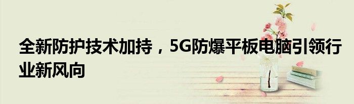 全新防护技术加持，5G防爆平板电脑引领行业新风向