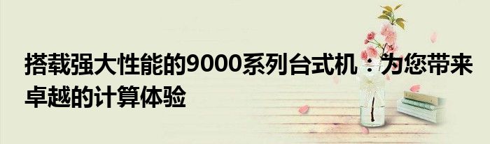 搭载强大性能的9000系列台式机：为您带来卓越的计算体验