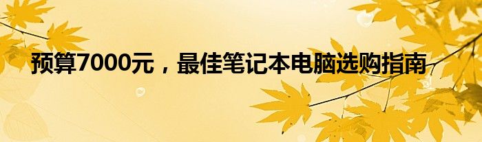 预算7000元，最佳笔记本电脑选购指南