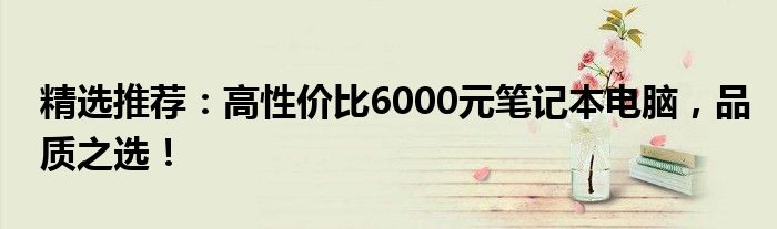精选推荐：高性价比6000元笔记本电脑，品质之选！