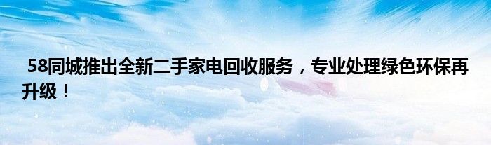  58同城推出全新二手家电回收服务，专业处理绿色环保再升级！