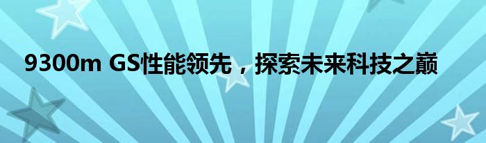 9300m GS性能领先，探索未来科技之巅