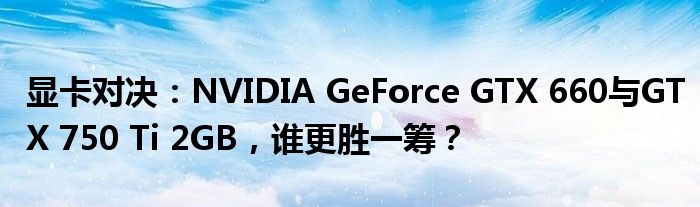 显卡对决：NVIDIA GeForce GTX 660与GTX 750 Ti 2GB，谁更胜一筹？