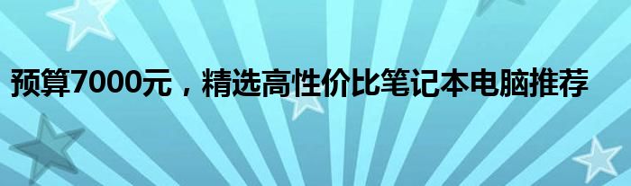 预算7000元，精选高性价比笔记本电脑推荐