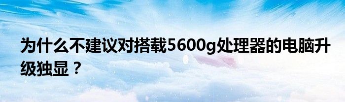 为什么不建议对搭载5600g处理器的电脑升级独显？