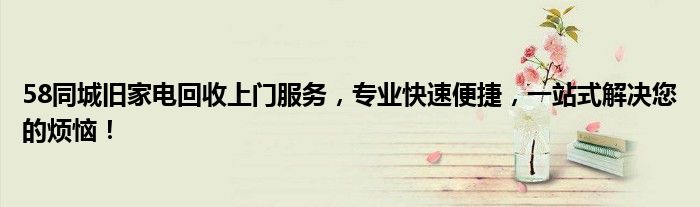 58同城旧家电回收上门服务，专业快速便捷，一站式解决您的烦恼！