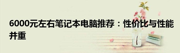 6000元左右笔记本电脑推荐：性价比与性能并重