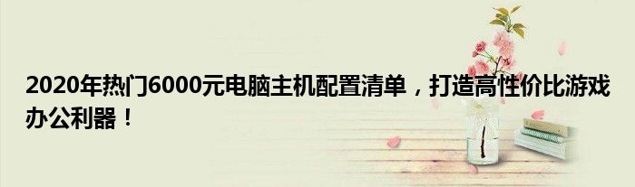 2020年热门6000元电脑主机配置清单，打造高性价比游戏办公利器！