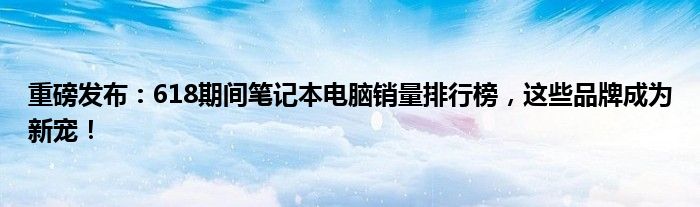 重磅发布：618期间笔记本电脑销量排行榜，这些品牌成为新宠！