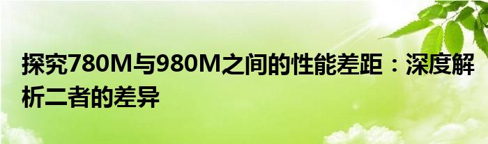探究780M与980M之间的性能差距：深度解析二者的差异