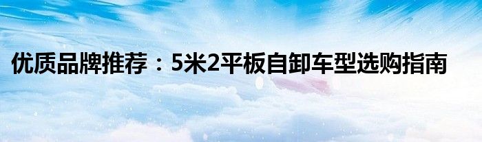 优质品牌推荐：5米2平板自卸车型选购指南