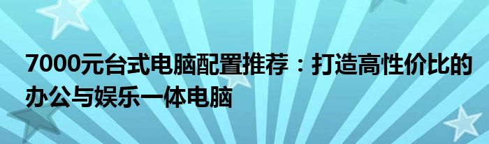 7000元台式电脑配置推荐：打造高性价比的办公与娱乐一体电脑