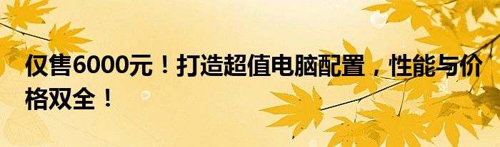 仅售6000元！打造超值电脑配置，性能与价格双全！