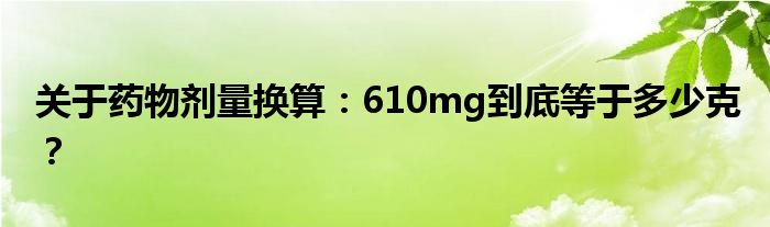 关于药物剂量换算：610mg到底等于多少克？