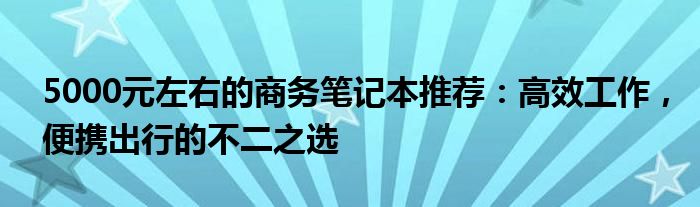 5000元左右的商务笔记本推荐：高效工作，便携出行的不二之选
