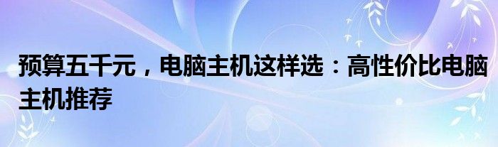 预算五千元，电脑主机这样选：高性价比电脑主机推荐