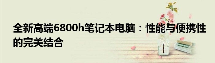 全新高端6800h笔记本电脑：性能与便携性的完美结合