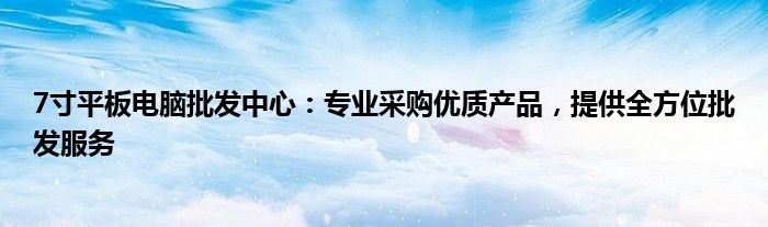 7寸平板电脑批发中心：专业采购优质产品，提供全方位批发服务