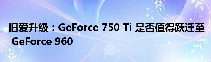 旧爱升级：GeForce 750 Ti 是否值得跃迁至 GeForce 960